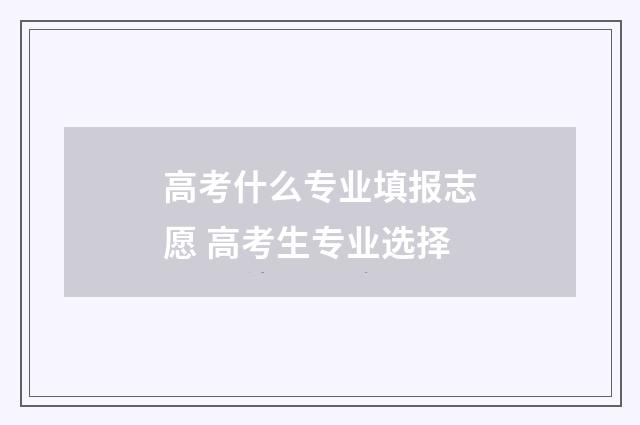 高考什么专业填报志愿 高考生专业选择