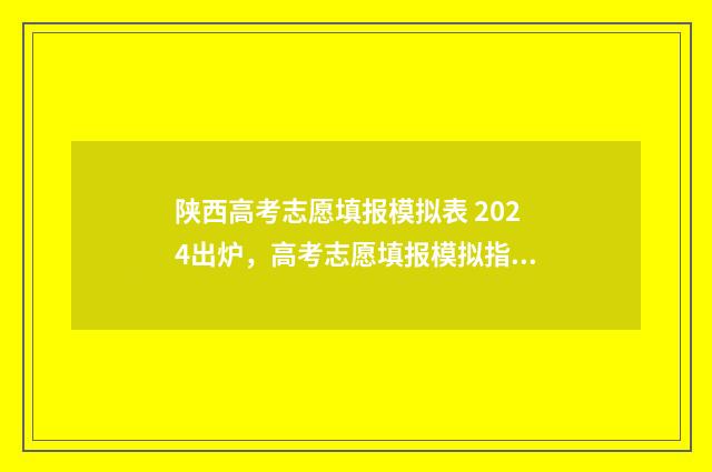 陕西高考志愿填报模拟表 2024出炉，高考志愿填报模拟指南 陕西高考志愿填报规则