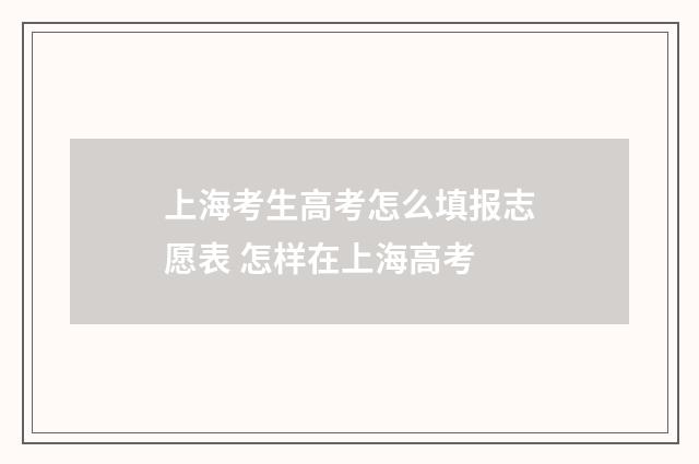 上海考生高考怎么填报志愿表 怎样在上海高考