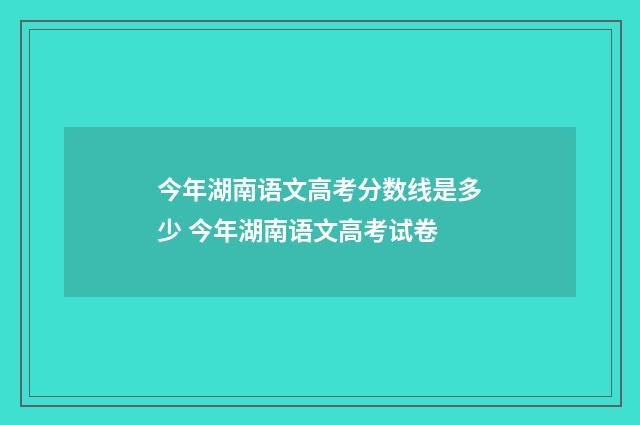 今年湖南语文高考分数线是多少 今年湖南语文高考试卷
