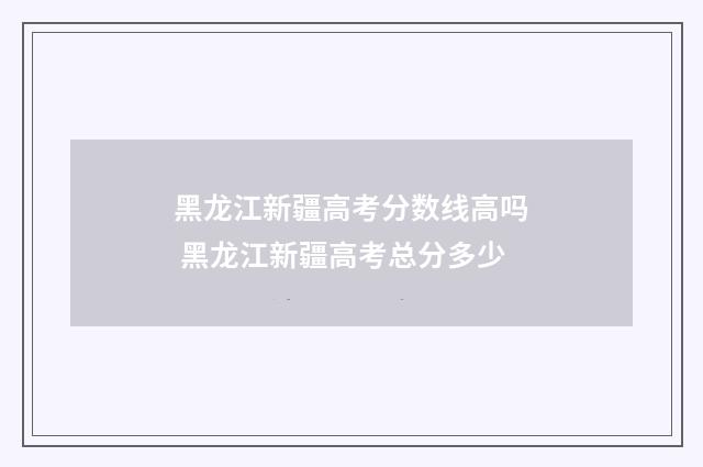 黑龙江新疆高考分数线高吗 黑龙江新疆高考总分多少