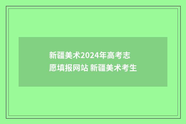 新疆美术2024年高考志愿填报网站 新疆美术考生