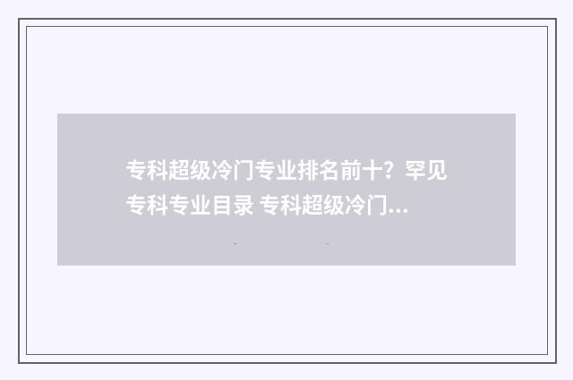 专科超级冷门专业排名前十？罕见专科专业目录 专科超级冷门专业排名