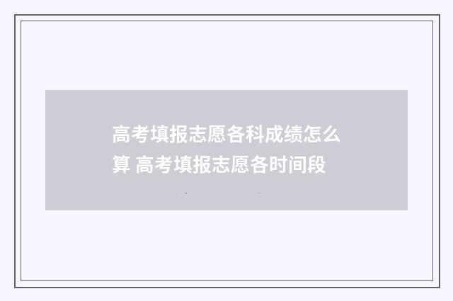 高考填报志愿各科成绩怎么算 高考填报志愿各时间段