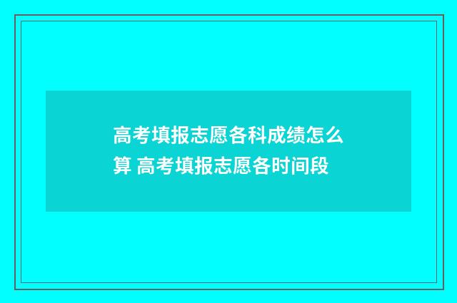 高考填报志愿各科成绩怎么算 高考填报志愿各时间段
