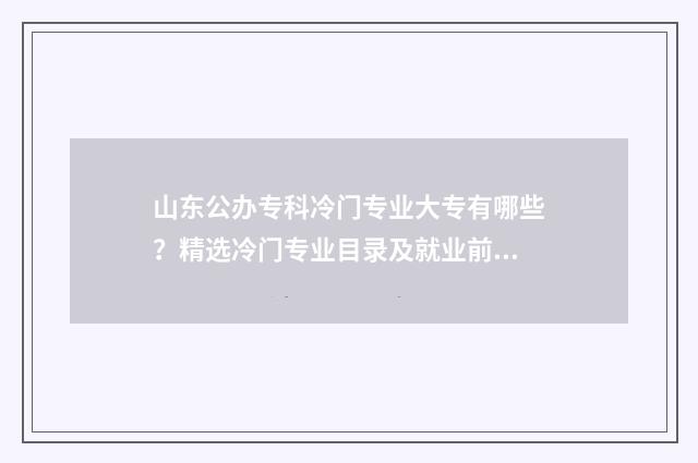 山东公办专科冷门专业大专有哪些？精选冷门专业目录及就业前景分析 山东好的专科公办学校