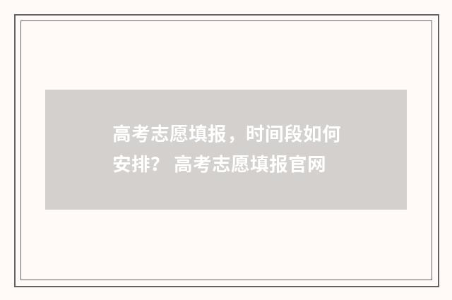 高考志愿填报，时间段如何安排？ 高考志愿填报官网