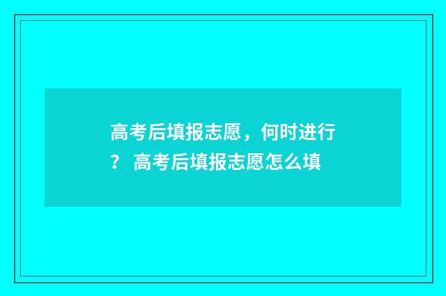 高考后填报志愿，何时进行？ 高考后填报志愿怎么填