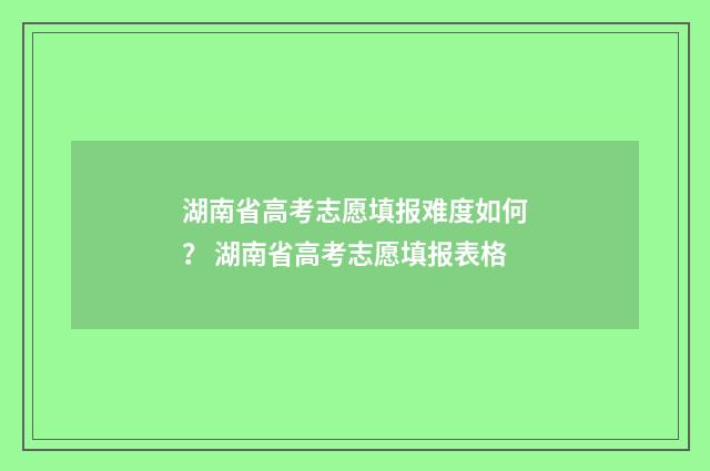 湖南省高考志愿填报难度如何？ 湖南省高考志愿填报表格