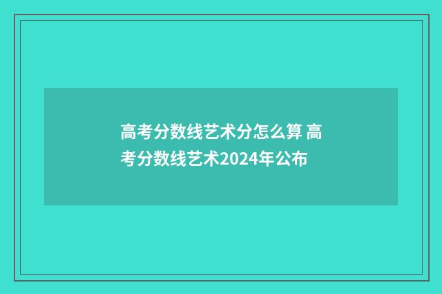 高考分数线艺术分怎么算 高考分数线艺术2024年公布