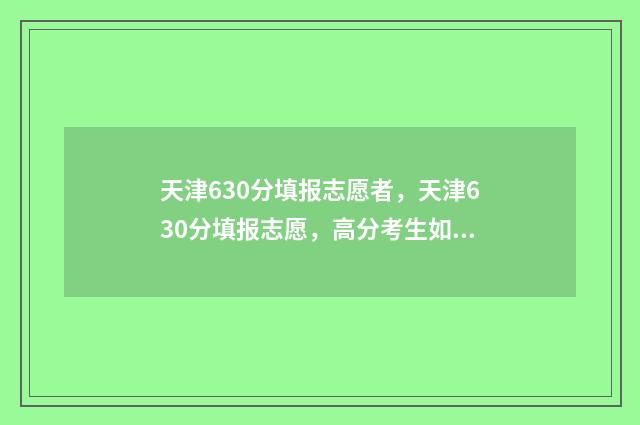 天津630分填报志愿者，天津630分填报志愿，高分考生如何精准报考 天津高考分数630能上什么学校