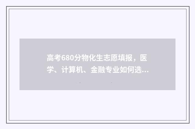 高考680分物化生志愿填报，医学、计算机、金融专业如何选择？ 物化生580分能上什么大学