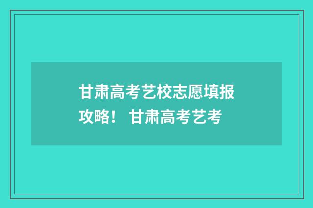 甘肃高考艺校志愿填报攻略！ 甘肃高考艺考