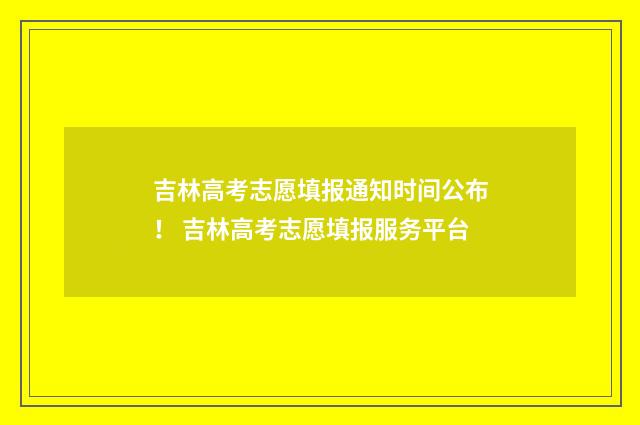 吉林高考志愿填报通知时间公布！ 吉林高考志愿填报服务平台