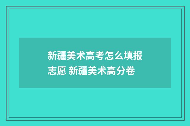 新疆美术高考怎么填报志愿 新疆美术高分卷