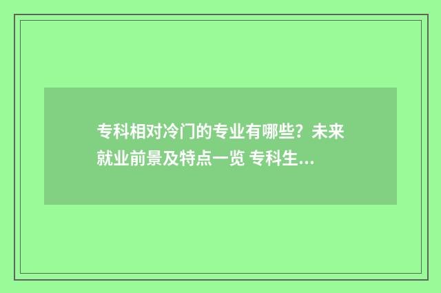 专科相对冷门的专业有哪些？未来就业前景及特点一览 专科生冷门专业