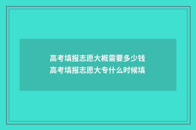 高考填报志愿大概需要多少钱 高考填报志愿大专什么时候填