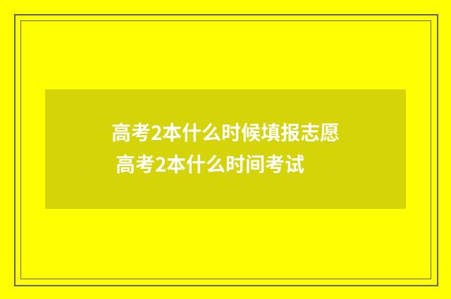 高考2本什么时候填报志愿 高考2本什么时间考试