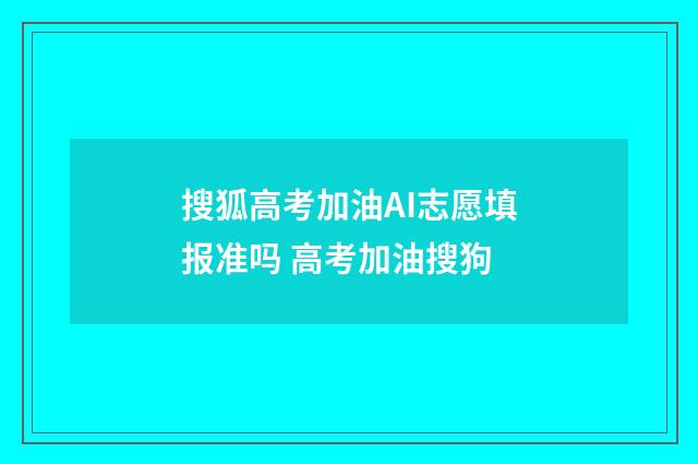 搜狐高考加油AI志愿填报准吗 高考加油搜狗