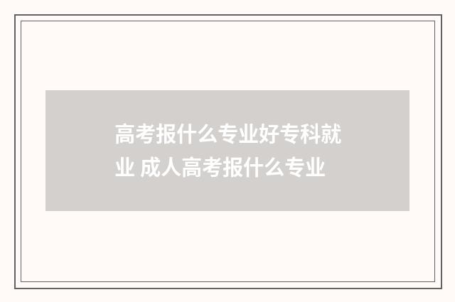高考报什么专业好专科就业 成人高考报什么专业