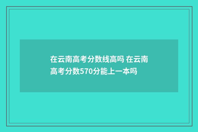 在云南高考分数线高吗 在云南高考分数570分能上一本吗