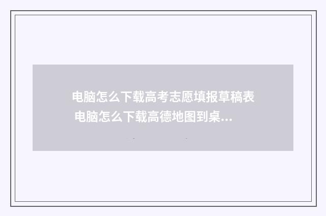 电脑怎么下载高考志愿填报草稿表 电脑怎么下载高德地图到桌面