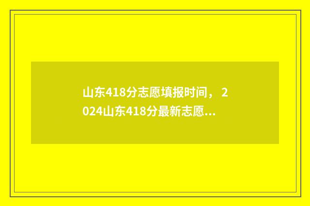 山东418分志愿填报时间， 2024山东418分最新志愿填报时间及入口 山东考生418分能上什么大学