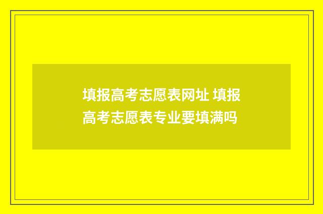 填报高考志愿表网址 填报高考志愿表专业要填满吗