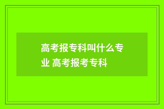 高考报专科叫什么专业 高考报考专科