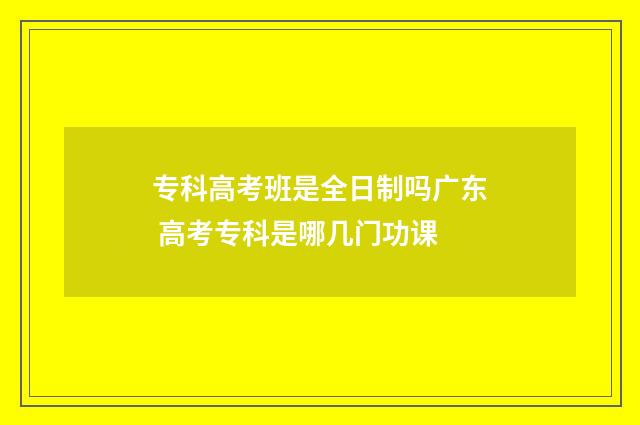 专科高考班是全日制吗广东 高考专科是哪几门功课