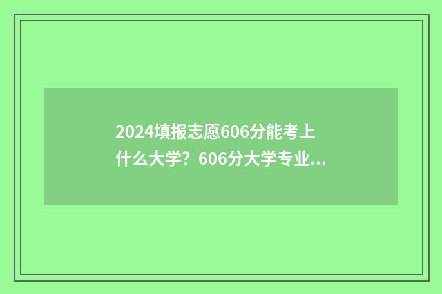 2024填报志愿606分能考上什么大学？606分大学专业推荐 2024填报志愿规则