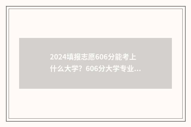 2024填报志愿606分能考上什么大学？606分大学专业推荐 2024填报志愿规则