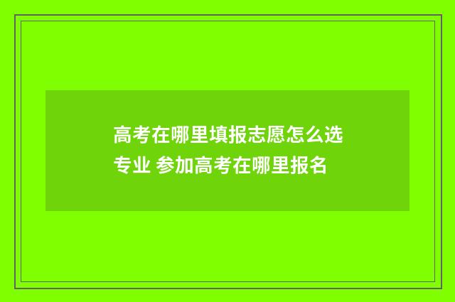 高考在哪里填报志愿怎么选专业 参加高考在哪里报名