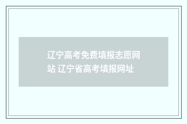 辽宁高考免费填报志愿网站 辽宁省高考填报网址
