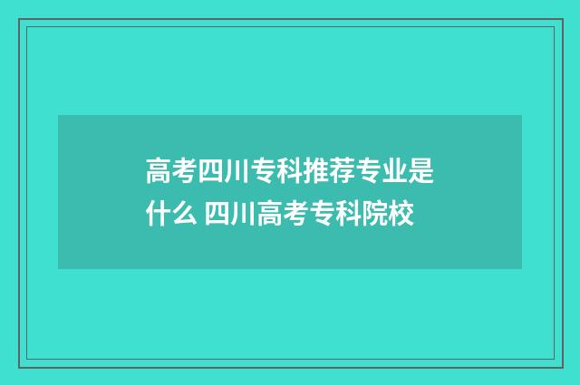 高考四川专科推荐专业是什么 四川高考专科院校