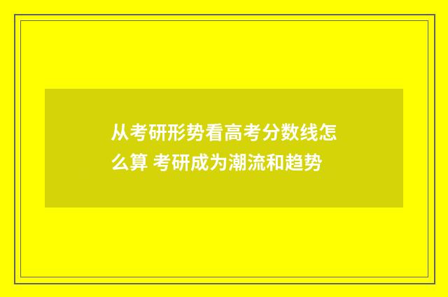 从考研形势看高考分数线怎么算 考研成为潮流和趋势