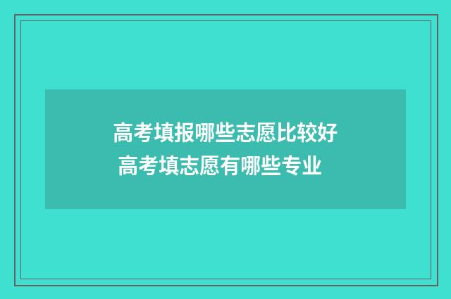 高考填报哪些志愿比较好 高考填志愿有哪些专业