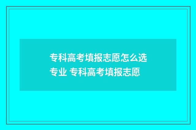 专科高考填报志愿怎么选专业 专科高考填报志愿