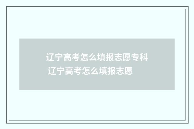 辽宁高考怎么填报志愿专科 辽宁高考怎么填报志愿
