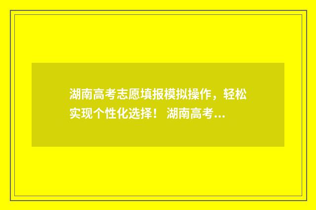 湖南高考志愿填报模拟操作，轻松实现个性化选择！ 湖南高考志愿填报2024