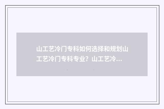 山工艺冷门专科如何选择和规划山工艺冷门专科专业？山工艺冷门专科报考指南 山工艺专科好考吗