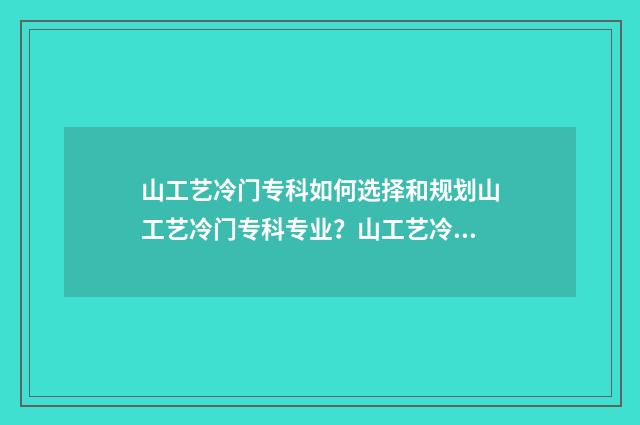 山工艺冷门专科如何选择和规划山工艺冷门专科专业？山工艺冷门专科报考指南 山工艺专科好考吗