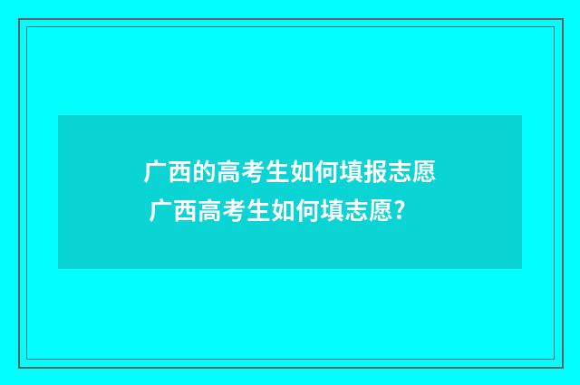 广西的高考生如何填报志愿 广西高考生如何填志愿?
