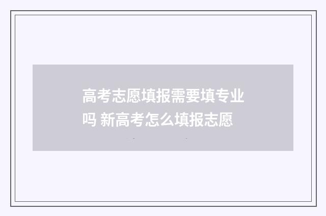 高考志愿填报需要填专业吗 新高考怎么填报志愿