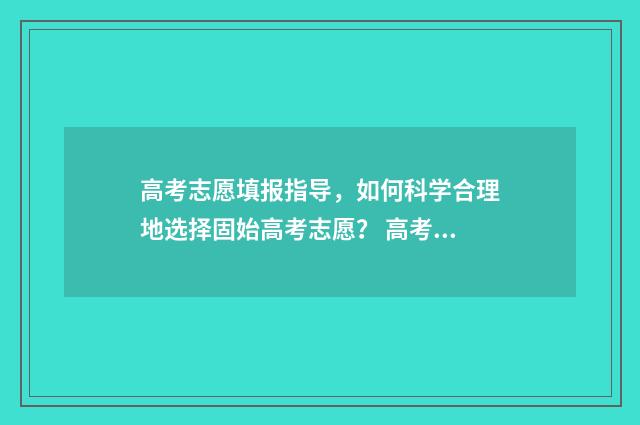 高考志愿填报指导，如何科学合理地选择固始高考志愿？ 高考志愿填报技巧