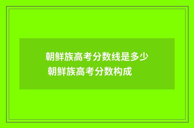 朝鲜族高考分数线是多少 朝鲜族高考分数构成