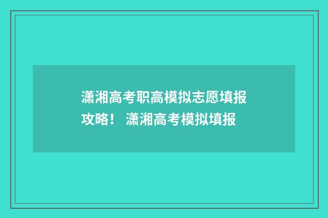 潇湘高考职高模拟志愿填报攻略！ 潇湘高考模拟填报