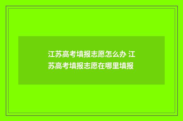 江苏高考填报志愿怎么办 江苏高考填报志愿在哪里填报