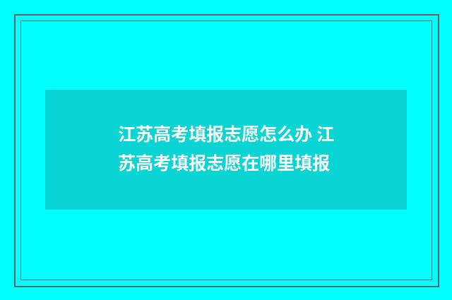 江苏高考填报志愿怎么办 江苏高考填报志愿在哪里填报