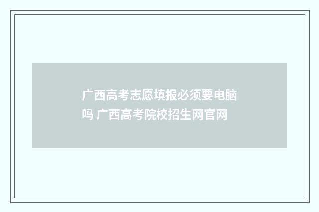 广西高考志愿填报必须要电脑吗 广西高考院校招生网官网